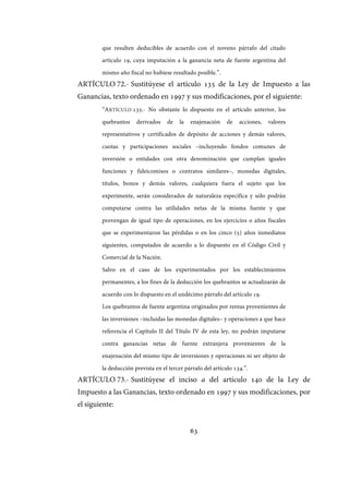 63
que resulten deducibles de acuerdo con el noveno párrafo del citado
artículo 19, cuya imputación a la ganancia neta de fuente argentina del
mismo año fiscal no hubiese resultado posible.”.
ARTÍCULO 72.- Sustitúyese el artículo 135 de la Ley de Impuesto a las
Ganancias, texto ordenado en 1997 y sus modificaciones, por el siguiente:
“ARTÍCULO 135.- No obstante lo dispuesto en el artículo anterior, los
quebrantos derivados de la enajenación de acciones, valores
representativos y certificados de depósito de acciones y demás valores,
cuotas y participaciones sociales –incluyendo fondos comunes de
inversión o entidades con otra denominación que cumplan iguales
funciones y fideicomisos o contratos similares–, monedas digitales,
títulos, bonos y demás valores, cualquiera fuera el sujeto que los
experimente, serán considerados de naturaleza específica y sólo podrán
computarse contra las utilidades netas de la misma fuente y que
provengan de igual tipo de operaciones, en los ejercicios o años fiscales
que se experimentaron las pérdidas o en los cinco (5) años inmediatos
siguientes, computados de acuerdo a lo dispuesto en el Código Civil y
Comercial de la Nación.
Salvo en el caso de los experimentados por los establecimientos
permanentes, a los fines de la deducción los quebrantos se actualizarán de
acuerdo con lo dispuesto en el undécimo párrafo del artículo 19.
Los quebrantos de fuente argentina originados por rentas provenientes de
las inversiones –incluidas las monedas digitales– y operaciones a que hace
referencia el Capítulo II del Título IV de esta ley, no podrán imputarse
contra ganancias netas de fuente extranjera provenientes de la
enajenación del mismo tipo de inversiones y operaciones ni ser objeto de
la deducción prevista en el tercer párrafo del artículo 134.”.
ARTÍCULO 73.- Sustitúyese el inciso a del artículo 140 de la Ley de
Impuesto a las Ganancias, texto ordenado en 1997 y sus modificaciones, por
el siguiente:
IF-2017-28051244-APN-MHA
página 65 de 219
 