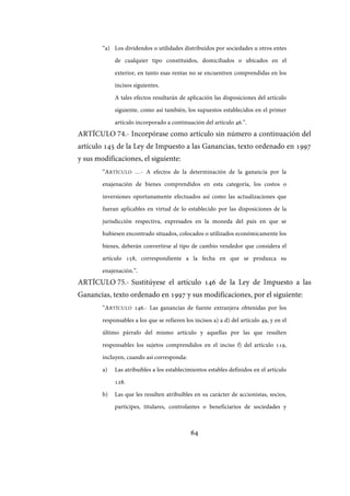 64
“a) Los dividendos o utilidades distribuidos por sociedades u otros entes
de cualquier tipo constituidos, domiciliados o ubicados en el
exterior, en tanto esas rentas no se encuentren comprendidas en los
incisos siguientes.
A tales efectos resultarán de aplicación las disposiciones del artículo
siguiente, como así también, los supuestos establecidos en el primer
artículo incorporado a continuación del artículo 46.”.
ARTÍCULO 74.- Incorpórase como artículo sin número a continuación del
artículo 145 de la Ley de Impuesto a las Ganancias, texto ordenado en 1997
y sus modificaciones, el siguiente:
“ARTÍCULO …- A efectos de la determinación de la ganancia por la
enajenación de bienes comprendidos en esta categoría, los costos o
inversiones oportunamente efectuados así como las actualizaciones que
fueran aplicables en virtud de lo establecido por las disposiciones de la
jurisdicción respectiva, expresados en la moneda del país en que se
hubiesen encontrado situados, colocados o utilizados económicamente los
bienes, deberán convertirse al tipo de cambio vendedor que considera el
artículo 158, correspondiente a la fecha en que se produzca su
enajenación.”.
ARTÍCULO 75.- Sustitúyese el artículo 146 de la Ley de Impuesto a las
Ganancias, texto ordenado en 1997 y sus modificaciones, por el siguiente:
“ARTÍCULO 146.- Las ganancias de fuente extranjera obtenidas por los
responsables a los que se refieren los incisos a) a d) del artículo 49, y en el
último párrafo del mismo artículo y aquellas por las que resulten
responsables los sujetos comprendidos en el inciso f) del artículo 119,
incluyen, cuando así corresponda:
a) Las atribuibles a los establecimientos estables definidos en el artículo
128.
b) Las que les resulten atribuibles en su carácter de accionistas, socios,
partícipes, titulares, controlantes o beneficiarios de sociedades y
IF-2017-28051244-APN-MHA
página 66 de 219
 