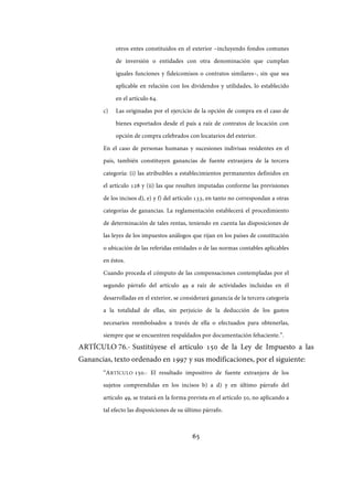 65
otros entes constituidos en el exterior –incluyendo fondos comunes
de inversión o entidades con otra denominación que cumplan
iguales funciones y fideicomisos o contratos similares–, sin que sea
aplicable en relación con los dividendos y utilidades, lo establecido
en el artículo 64.
c) Las originadas por el ejercicio de la opción de compra en el caso de
bienes exportados desde el país a raíz de contratos de locación con
opción de compra celebrados con locatarios del exterior.
En el caso de personas humanas y sucesiones indivisas residentes en el
país, también constituyen ganancias de fuente extranjera de la tercera
categoría: (i) las atribuibles a establecimientos permanentes definidos en
el artículo 128 y (ii) las que resulten imputadas conforme las previsiones
de los incisos d), e) y f) del artículo 133, en tanto no correspondan a otras
categorías de ganancias. La reglamentación establecerá el procedimiento
de determinación de tales rentas, teniendo en cuenta las disposiciones de
las leyes de los impuestos análogos que rijan en los países de constitución
o ubicación de las referidas entidades o de las normas contables aplicables
en éstos.
Cuando proceda el cómputo de las compensaciones contempladas por el
segundo párrafo del artículo 49 a raíz de actividades incluidas en él
desarrolladas en el exterior, se considerará ganancia de la tercera categoría
a la totalidad de ellas, sin perjuicio de la deducción de los gastos
necesarios reembolsados a través de ella o efectuados para obtenerlas,
siempre que se encuentren respaldados por documentación fehaciente.”.
ARTÍCULO 76.- Sustitúyese el artículo 150 de la Ley de Impuesto a las
Ganancias, texto ordenado en 1997 y sus modificaciones, por el siguiente:
“ARTÍCULO 150.- El resultado impositivo de fuente extranjera de los
sujetos comprendidas en los incisos b) a d) y en último párrafo del
artículo 49, se tratará en la forma prevista en el artículo 50, no aplicando a
tal efecto las disposiciones de su último párrafo.
IF-2017-28051244-APN-MHA
página 67 de 219
 