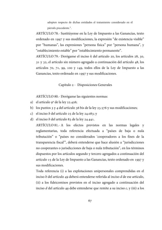 67
adopten respecto de dichas entidades el tratamiento considerado en el
párrafo precedente.”.
ARTÍCULO 78.- Sustitúyense en la Ley de Impuesto a las Ganancias, texto
ordenado en 1997 y sus modificaciones, la expresión “de existencia visible”
por “humanas”, las expresiones “persona física” por “persona humana”, y
“establecimiento estable” por “establecimiento permanente”.
ARTÍCULO 79.- Deróganse el inciso k del artículo 20, los artículos 28, 30,
31 y 32, el artículo sin número agregado a continuación del artículo 48, los
artículos 70, 71, 99, 100 y 149, todos ellos de la Ley de Impuesto a las
Ganancias, texto ordenado en 1997 y sus modificaciones.
Capítulo 2 - Disposiciones Generales
ARTÍCULO 80.- Deróganse las siguientes normas:
a) el artículo 9º de la ley 22.426;
b) los puntos 3 y 4 del artículo 36 bis de la ley 23.576 y sus modificaciones;
c) el inciso b del artículo 25 de la ley 24.083; y
d) el inciso b del artículo 83 de la ley 24.441.
ARTÍCULO 81.- A los efectos previstos en las normas legales y
reglamentarias, toda referencia efectuada a “países de baja o nula
tributación” o “países no considerados ‘cooperadores a los fines de la
transparencia fiscal’”, deberá entenderse que hace alusión a “jurisdicciones
no cooperantes o jurisdicciones de baja o nula tributación”, en los términos
dispuestos por los artículos segundo y tercero agregados a continuación del
artículo 15 de la Ley de Impuesto a las Ganancias, texto ordenado en 1997 y
sus modificaciones.
Toda referencia (i) a las explotaciones unipersonales comprendidas en el
inciso b del artículo 49 deberá entenderse referida al inciso d de ese artículo,
(ii) a los fideicomisos previstos en el inciso agregado a continuación del
inciso d del artículo 49 debe entenderse que remite a su inciso c, y (iii) a los
IF-2017-28051244-APN-MHA
página 69 de 219
 