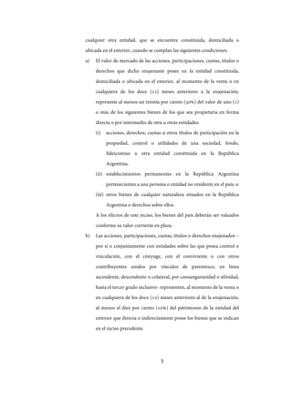 5
cualquier otra entidad, que se encuentre constituida, domiciliada o
ubicada en el exterior, cuando se cumplan las siguientes condiciones:
a) El valor de mercado de las acciones, participaciones, cuotas, títulos o
derechos que dicho enajenante posee en la entidad constituida,
domiciliada o ubicada en el exterior, al momento de la venta o en
cualquiera de los doce (12) meses anteriores a la enajenación,
represente al menos un treinta por ciento (30%) del valor de uno (1)
o más de los siguientes bienes de los que sea propietaria en forma
directa o por intermedio de otra u otras entidades:
(i) acciones, derechos, cuotas u otros títulos de participación en la
propiedad, control o utilidades de una sociedad, fondo,
fideicomiso u otra entidad constituida en la República
Argentina;
(ii) establecimientos permanentes en la República Argentina
pertenecientes a una persona o entidad no residente en el país; u
(iii) otros bienes de cualquier naturaleza situados en la República
Argentina o derechos sobre ellos.
A los efectos de este inciso, los bienes del país deberán ser valuados
conforme su valor corriente en plaza.
b) Las acciones, participaciones, cuotas, títulos o derechos enajenados –
por sí o conjuntamente con entidades sobre las que posea control o
vinculación, con el cónyuge, con el conviviente o con otros
contribuyentes unidos por vínculos de parentesco, en línea
ascendente, descendente o colateral, por consanguineidad o afinidad,
hasta el tercer grado inclusive- representen, al momento de la venta o
en cualquiera de los doce (12) meses anteriores al de la enajenación,
al menos el diez por ciento (10%) del patrimonio de la entidad del
exterior que directa o indirectamente posee los bienes que se indican
en el inciso precedente.
IF-2017-28051244-APN-MHA
página 7 de 219
 
