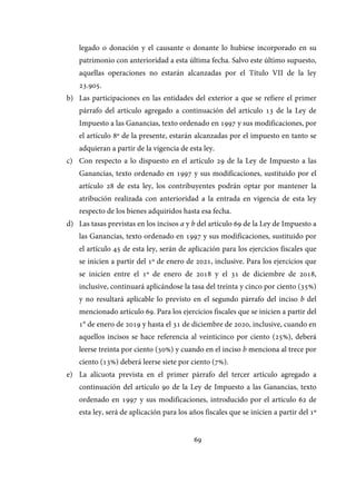 69
legado o donación y el causante o donante lo hubiese incorporado en su
patrimonio con anterioridad a esta última fecha. Salvo este último supuesto,
aquellas operaciones no estarán alcanzadas por el Título VII de la ley
23.905.
b) Las participaciones en las entidades del exterior a que se refiere el primer
párrafo del artículo agregado a continuación del artículo 13 de la Ley de
Impuesto a las Ganancias, texto ordenado en 1997 y sus modificaciones, por
el artículo 8º de la presente, estarán alcanzadas por el impuesto en tanto se
adquieran a partir de la vigencia de esta ley.
c) Con respecto a lo dispuesto en el artículo 29 de la Ley de Impuesto a las
Ganancias, texto ordenado en 1997 y sus modificaciones, sustituido por el
artículo 28 de esta ley, los contribuyentes podrán optar por mantener la
atribución realizada con anterioridad a la entrada en vigencia de esta ley
respecto de los bienes adquiridos hasta esa fecha.
d) Las tasas previstas en los incisos a y b del artículo 69 de la Ley de Impuesto a
las Ganancias, texto ordenado en 1997 y sus modificaciones, sustituido por
el artículo 45 de esta ley, serán de aplicación para los ejercicios fiscales que
se inicien a partir del 1º de enero de 2021, inclusive. Para los ejercicios que
se inicien entre el 1º de enero de 2018 y el 31 de diciembre de 2018,
inclusive, continuará aplicándose la tasa del treinta y cinco por ciento (35%)
y no resultará aplicable lo previsto en el segundo párrafo del inciso b del
mencionado artículo 69. Para los ejercicios fiscales que se inicien a partir del
1° de enero de 2019 y hasta el 31 de diciembre de 2020, inclusive, cuando en
aquellos incisos se hace referencia al veinticinco por ciento (25%), deberá
leerse treinta por ciento (30%) y cuando en el inciso b menciona al trece por
ciento (13%) deberá leerse siete por ciento (7%).
e) La alícuota prevista en el primer párrafo del tercer artículo agregado a
continuación del artículo 90 de la Ley de Impuesto a las Ganancias, texto
ordenado en 1997 y sus modificaciones, introducido por el artículo 62 de
esta ley, será de aplicación para los años fiscales que se inicien a partir del 1º
IF-2017-28051244-APN-MHA
página 71 de 219
 