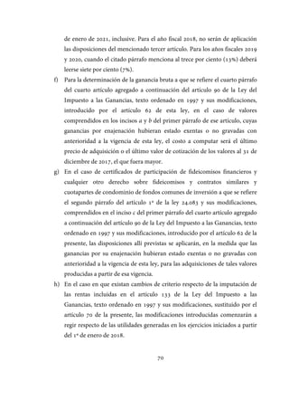 70
de enero de 2021, inclusive. Para el año fiscal 2018, no serán de aplicación
las disposiciones del mencionado tercer artículo. Para los años fiscales 2019
y 2020, cuando el citado párrafo menciona al trece por ciento (13%) deberá
leerse siete por ciento (7%).
f) Para la determinación de la ganancia bruta a que se refiere el cuarto párrafo
del cuarto artículo agregado a continuación del artículo 90 de la Ley del
Impuesto a las Ganancias, texto ordenado en 1997 y sus modificaciones,
introducido por el artículo 62 de esta ley, en el caso de valores
comprendidos en los incisos a y b del primer párrafo de ese artículo, cuyas
ganancias por enajenación hubieran estado exentas o no gravadas con
anterioridad a la vigencia de esta ley, el costo a computar será el último
precio de adquisición o el último valor de cotización de los valores al 31 de
diciembre de 2017, el que fuera mayor.
g) En el caso de certificados de participación de fideicomisos financieros y
cualquier otro derecho sobre fideicomisos y contratos similares y
cuotapartes de condominio de fondos comunes de inversión a que se refiere
el segundo párrafo del artículo 1º de la ley 24.083 y sus modificaciones,
comprendidos en el inciso c del primer párrafo del cuarto artículo agregado
a continuación del artículo 90 de la Ley del Impuesto a las Ganancias, texto
ordenado en 1997 y sus modificaciones, introducido por el artículo 62 de la
presente, las disposiciones allí previstas se aplicarán, en la medida que las
ganancias por su enajenación hubieran estado exentas o no gravadas con
anterioridad a la vigencia de esta ley, para las adquisiciones de tales valores
producidas a partir de esa vigencia.
h) En el caso en que existan cambios de criterio respecto de la imputación de
las rentas incluidas en el artículo 133 de la Ley del Impuesto a las
Ganancias, texto ordenado en 1997 y sus modificaciones, sustituido por el
artículo 70 de la presente, las modificaciones introducidas comenzarán a
regir respecto de las utilidades generadas en los ejercicios iniciados a partir
del 1º de enero de 2018.
IF-2017-28051244-APN-MHA
página 72 de 219
 