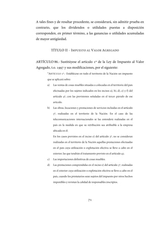 71
A tales fines y de resultar procedente, se considerará, sin admitir prueba en
contrario, que los dividendos o utilidades puestas a disposición
corresponden, en primer término, a las ganancias o utilidades acumuladas
de mayor antigüedad.
TÍTULO II - IMPUESTO AL VALOR AGREGADO
ARTÍCULO 86.- Sustitúyese el artículo 1º de la Ley de Impuesto al Valor
Agregado, t.o. 1997 y sus modificaciones, por el siguiente:
“ARTÍCULO º.- Establécese en todo el territorio de la Nación un impuesto
que se aplicará sobre:
a) Las ventas de cosas muebles situadas o colocadas en el territorio del país
efectuadas por los sujetos indicados en los incisos a), b), d), e) y f) del
artículo º, con las previsiones señaladas en el tercer párrafo de ese
artículo.
b) Las obras, locaciones y prestaciones de servicios incluidas en el artículo
º, realizadas en el territorio de la Nación. En el caso de las
telecomunicaciones internacionales se las entenderá realizadas en el
país en la medida en que su retribución sea atribuible a la empresa
ubicada en él.
En los casos previstos en el inciso e) del artículo º, no se consideran
realizadas en el territorio de la Nación aquellas prestaciones efectuadas
en el país cuya utilización o explotación efectiva se lleve a cabo en el
exterior, las que tendrán el tratamiento previsto en el artículo .
c) Las importaciones definitivas de cosas muebles.
d) Las prestaciones comprendidas en el inciso e) del artículo º, realizadas
en el exterior cuya utilización o explotación efectiva se lleve a cabo en el
país, cuando los prestatarios sean sujetos del impuesto por otros hechos
imponibles y revistan la calidad de responsables inscriptos.
IF-2017-28051244-APN-MHA
página 73 de 219
 