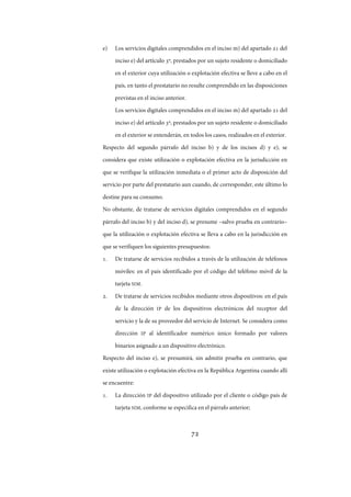72
e) Los servicios digitales comprendidos en el inciso m) del apartado  del
inciso e) del artículo º, prestados por un sujeto residente o domiciliado
en el exterior cuya utilización o explotación efectiva se lleve a cabo en el
país, en tanto el prestatario no resulte comprendido en las disposiciones
previstas en el inciso anterior.
Los servicios digitales comprendidos en el inciso m) del apartado  del
inciso e) del artículo º, prestados por un sujeto residente o domiciliado
en el exterior se entenderán, en todos los casos, realizados en el exterior.
Respecto del segundo párrafo del inciso b) y de los incisos d) y e), se
considera que existe utilización o explotación efectiva en la jurisdicción en
que se verifique la utilización inmediata o el primer acto de disposición del
servicio por parte del prestatario aun cuando, de corresponder, este último lo
destine para su consumo.
No obstante, de tratarse de servicios digitales comprendidos en el segundo
párrafo del inciso b) y del inciso d), se presume –salvo prueba en contrario–
que la utilización o explotación efectiva se lleva a cabo en la jurisdicción en
que se verifiquen los siguientes presupuestos:
. De tratarse de servicios recibidos a través de la utilización de teléfonos
móviles: en el país identificado por el código del teléfono móvil de la
tarjeta SIM.
. De tratarse de servicios recibidos mediante otros dispositivos: en el país
de la dirección IP de los dispositivos electrónicos del receptor del
servicio y la de su proveedor del servicio de Internet. Se considera como
dirección IP al identificador numérico único formado por valores
binarios asignado a un dispositivo electrónico.
Respecto del inciso e), se presumirá, sin admitir prueba en contrario, que
existe utilización o explotación efectiva en la República Argentina cuando allí
se encuentre:
. La dirección IP del dispositivo utilizado por el cliente o código país de
tarjeta SIM, conforme se especifica en el párrafo anterior;
IF-2017-28051244-APN-MHA
página 74 de 219
 