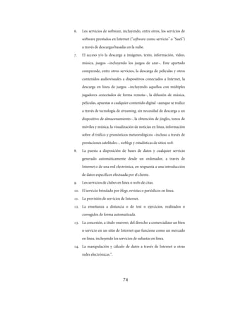 74
. Los servicios de software, incluyendo, entre otros, los servicios de
software prestados en Internet (“software como servicio” o “SaaS”)
a través de descargas basadas en la nube.
. El acceso y/o la descarga a imágenes, texto, información, video,
música, juegos –incluyendo los juegos de azar–. Este apartado
comprende, entre otros servicios, la descarga de películas y otros
contenidos audiovisuales a dispositivos conectados a Internet, la
descarga en línea de juegos –incluyendo aquellos con múltiples
jugadores conectados de forma remota–, la difusión de música,
películas, apuestas o cualquier contenido digital –aunque se realice
a través de tecnología de streaming, sin necesidad de descarga a un
dispositivo de almacenamiento–, la obtención de jingles, tonos de
móviles y música, la visualización de noticias en línea, información
sobre el tráfico y pronósticos meteorológicos –incluso a través de
prestaciones satelitales–, weblogs y estadísticas de sitios web.
. La puesta a disposición de bases de datos y cualquier servicio
generado automáticamente desde un ordenador, a través de
Internet o de una red electrónica, en respuesta a una introducción
de datos específicos efectuada por el cliente.
. Los servicios de clubes en línea o webs de citas.
. El servicio brindado por blogs, revistas o periódicos en línea.
. La provisión de servicios de Internet.
. La enseñanza a distancia o de test o ejercicios, realizados o
corregidos de forma automatizada.
. La concesión, a título oneroso, del derecho a comercializar un bien
o servicio en un sitio de Internet que funcione como un mercado
en línea, incluyendo los servicios de subastas en línea.
. La manipulación y cálculo de datos a través de Internet u otras
redes electrónicas.”.
IF-2017-28051244-APN-MHA
página 76 de 219
 