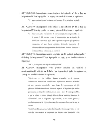 75
ARTÍCULO 88.- Incorpórase como inciso i del artículo 4º de la Ley de
Impuesto al Valor Agregado, t.o. 1997 y sus modificaciones, el siguiente:
“i) sean prestatarios en los casos previstos en el inciso e) del artículo
1º.”.
ARTÍCULO 89.- Incorpórase como inciso i del artículo 5º de la Ley de
Impuesto al Valor Agregado, t.o. 1997 y sus modificaciones, el siguiente:
“i) En el caso de las prestaciones de servicios digitales comprendidas en
el inciso e) del artículo 1º, en el momento en que se finaliza la
prestación o en el del pago total o parcial del precio por parte del
prestatario, el que fuere anterior, debiendo ingresarse de
conformidad con lo dispuesto en el artículo sin número agregado a
continuación del artículo 27 de esta ley.”.
ARTÍCULO 90.- Incorpórase como apartado 29 del inciso h del artículo 7º
de la Ley de Impuesto al Valor Agregado, t.o. 1997 y sus modificaciones, el
siguiente:
“29. El acceso y/o la descarga de libros digitales.”.
ARTÍCULO 91.- Incorpórese como primer artículo sin número a
continuación del artículo 24 de la Ley de Impuesto al Valor Agregado, t.o.
1997 y sus modificaciones, el siguiente:
“ARTÍCULO …- Los créditos fiscales originados en la compra,
construcción, fabricación, elaboración o importación definitiva de bienes
de uso –excepto automóviles– que, luego de transcurridos seis (6)
períodos fiscales consecutivos, contados a partir de aquél en que resultó
procedente su cómputo, conformaren el saldo a favor de los responsables,
a que se refiere el primer párrafo del artículo 24, les serán devueltos de
conformidad con lo dispuesto seguidamente, en la forma, plazos y
condiciones que a tal efecto dispongan las normas reglamentarias que se
dicten.
También podrá accederse a la devolución en los términos previstos en este
artículo, con respecto al impuesto que hubiera sido facturado a los
IF-2017-28051244-APN-MHA
página 77 de 219
 