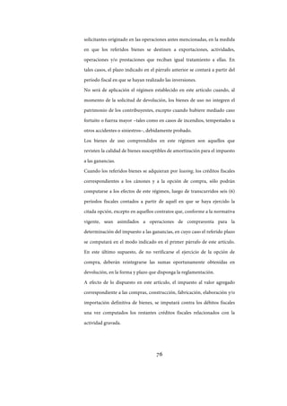 76
solicitantes originado en las operaciones antes mencionadas, en la medida
en que los referidos bienes se destinen a exportaciones, actividades,
operaciones y/o prestaciones que reciban igual tratamiento a ellas. En
tales casos, el plazo indicado en el párrafo anterior se contará a partir del
período fiscal en que se hayan realizado las inversiones.
No será de aplicación el régimen establecido en este artículo cuando, al
momento de la solicitud de devolución, los bienes de uso no integren el
patrimonio de los contribuyentes, excepto cuando hubiere mediado caso
fortuito o fuerza mayor –tales como en casos de incendios, tempestades u
otros accidentes o siniestros–, debidamente probado.
Los bienes de uso comprendidos en este régimen son aquellos que
revisten la calidad de bienes susceptibles de amortización para el impuesto
a las ganancias.
Cuando los referidos bienes se adquieran por leasing, los créditos fiscales
correspondientes a los cánones y a la opción de compra, sólo podrán
computarse a los efectos de este régimen, luego de transcurridos seis (6)
períodos fiscales contados a partir de aquél en que se haya ejercido la
citada opción, excepto en aquellos contratos que, conforme a la normativa
vigente, sean asimilados a operaciones de compraventa para la
determinación del impuesto a las ganancias, en cuyo caso el referido plazo
se computará en el modo indicado en el primer párrafo de este artículo.
En este último supuesto, de no verificarse el ejercicio de la opción de
compra, deberán reintegrarse las sumas oportunamente obtenidas en
devolución, en la forma y plazo que disponga la reglamentación.
A efecto de lo dispuesto en este artículo, el impuesto al valor agregado
correspondiente a las compras, construcción, fabricación, elaboración y/o
importación definitiva de bienes, se imputará contra los débitos fiscales
una vez computados los restantes créditos fiscales relacionados con la
actividad gravada.
IF-2017-28051244-APN-MHA
página 78 de 219
 