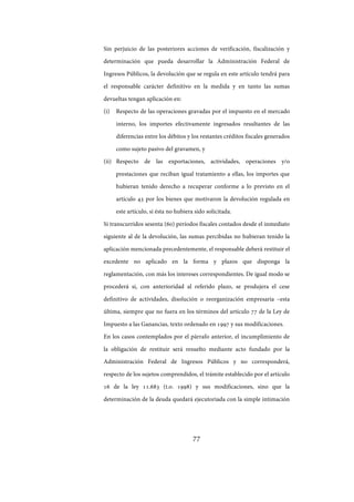 77
Sin perjuicio de las posteriores acciones de verificación, fiscalización y
determinación que pueda desarrollar la Administración Federal de
Ingresos Públicos, la devolución que se regula en este artículo tendrá para
el responsable carácter definitivo en la medida y en tanto las sumas
devueltas tengan aplicación en:
(i) Respecto de las operaciones gravadas por el impuesto en el mercado
interno, los importes efectivamente ingresados resultantes de las
diferencias entre los débitos y los restantes créditos fiscales generados
como sujeto pasivo del gravamen, y
(ii) Respecto de las exportaciones, actividades, operaciones y/o
prestaciones que reciban igual tratamiento a ellas, los importes que
hubieran tenido derecho a recuperar conforme a lo previsto en el
artículo 43 por los bienes que motivaron la devolución regulada en
este artículo, si ésta no hubiera sido solicitada.
Si transcurridos sesenta (60) períodos fiscales contados desde el inmediato
siguiente al de la devolución, las sumas percibidas no hubieran tenido la
aplicación mencionada precedentemente, el responsable deberá restituir el
excedente no aplicado en la forma y plazos que disponga la
reglamentación, con más los intereses correspondientes. De igual modo se
procederá si, con anterioridad al referido plazo, se produjera el cese
definitivo de actividades, disolución o reorganización empresaria –esta
última, siempre que no fuera en los términos del artículo 77 de la Ley de
Impuesto a las Ganancias, texto ordenado en 1997 y sus modificaciones.
En los casos contemplados por el párrafo anterior, el incumplimiento de
la obligación de restituir será resuelto mediante acto fundado por la
Administración Federal de Ingresos Públicos y no corresponderá,
respecto de los sujetos comprendidos, el trámite establecido por el artículo
16 de la ley 11.683 (t.o. 1998) y sus modificaciones, sino que la
determinación de la deuda quedará ejecutoriada con la simple intimación
IF-2017-28051244-APN-MHA
página 79 de 219
 