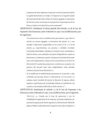 6
La ganancia de fuente argentina a la que hace mención el presente artículo
es aquella determinada con arreglo a lo dispuesto en el segundo acápite
del cuarto párrafo del cuarto artículo sin número agregado a continuación
del artículo 90 pero únicamente en la proporción a la participación de los
bienes en el país en el valor de las acciones enajenadas.”.
ARTÍCULO 9.- Sustitúyese el tercer párrafo del artículo 14 de la Ley de
Impuesto a las Ganancias, texto ordenado en 1997 y sus modificaciones, por
los siguientes:
“Las transacciones entre un establecimiento permanente, a que refiere el
artículo sin número agregado a continuación del artículo 16, o una
sociedad o fideicomiso comprendidos en los incisos a), b), c) y d) del
artículo 49, respectivamente, con personas o entidades vinculadas
constituidas, domiciliadas o ubicadas en el exterior serán considerados, a
todos los efectos, como celebrados entre partes independientes cuando sus
prestaciones y condiciones se ajusten a las prácticas normales del mercado
entre entes independientes, excepto en los casos previstos en el inciso m)
del artículo 88. Cuando tales prestaciones y condiciones no se ajusten a las
prácticas del mercado entre entes independientes, serán ajustadas
conforme a las previsiones del artículo 15.
En la medida que el establecimiento permanente en el país lleve a cabo
actividades que permitan directa o indirectamente a la casa matriz o a
cualquier sujeto vinculado del exterior la obtención de ingresos, deberá
asignarse a aquél la parte que corresponda conforme su contribución y de
acuerdo con los métodos establecidos en dicho artículo 15.”.
ARTÍCULO 10.- Sustitúyese el artículo 15 de la Ley de Impuesto a las
Ganancias, texto ordenado en 1997 y sus modificaciones, por el siguiente:
“ARTÍCULO 15.- Cuando por la clase de operaciones o por las
modalidades de organización de las empresas, no puedan establecerse con
exactitud las ganancias de fuente argentina, la Administración Federal de
Ingresos Públicos podrá determinar la ganancia neta sujeta al impuesto a
IF-2017-28051244-APN-MHA
página 8 de 219
 
