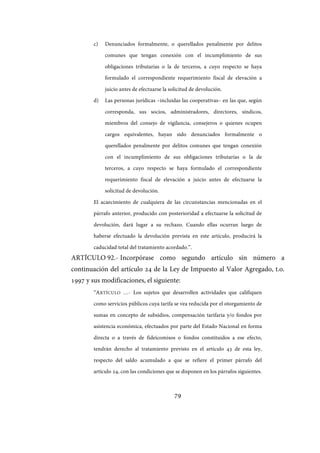 79
c) Denunciados formalmente, o querellados penalmente por delitos
comunes que tengan conexión con el incumplimiento de sus
obligaciones tributarias o la de terceros, a cuyo respecto se haya
formulado el correspondiente requerimiento fiscal de elevación a
juicio antes de efectuarse la solicitud de devolución.
d) Las personas jurídicas –incluidas las cooperativas– en las que, según
corresponda, sus socios, administradores, directores, síndicos,
miembros del consejo de vigilancia, consejeros o quienes ocupen
cargos equivalentes, hayan sido denunciados formalmente o
querellados penalmente por delitos comunes que tengan conexión
con el incumplimiento de sus obligaciones tributarias o la de
terceros, a cuyo respecto se haya formulado el correspondiente
requerimiento fiscal de elevación a juicio antes de efectuarse la
solicitud de devolución.
El acaecimiento de cualquiera de las circunstancias mencionadas en el
párrafo anterior, producido con posterioridad a efectuarse la solicitud de
devolución, dará lugar a su rechazo. Cuando ellas ocurran luego de
haberse efectuado la devolución prevista en este artículo, producirá la
caducidad total del tratamiento acordado.”.
ARTÍCULO 92.- Incorpórase como segundo artículo sin número a
continuación del artículo 24 de la Ley de Impuesto al Valor Agregado, t.o.
1997 y sus modificaciones, el siguiente:
“ARTÍCULO …- Los sujetos que desarrollen actividades que califiquen
como servicios públicos cuya tarifa se vea reducida por el otorgamiento de
sumas en concepto de subsidios, compensación tarifaria y/o fondos por
asistencia económica, efectuados por parte del Estado Nacional en forma
directa o a través de fideicomisos o fondos constituidos a ese efecto,
tendrán derecho al tratamiento previsto en el artículo 43 de esta ley,
respecto del saldo acumulado a que se refiere el primer párrafo del
artículo 24, con las condiciones que se disponen en los párrafos siguientes.
IF-2017-28051244-APN-MHA
página 81 de 219
 