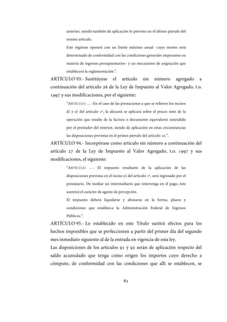 81
anterior, siendo también de aplicación lo previsto en el último párrafo del
mismo artículo.
Este régimen operará con un límite máximo anual –cuyo monto será
determinado de conformidad con las condiciones generales imperantes en
materia de ingresos presupuestarios– y un mecanismo de asignación que
establecerá la reglamentación.”.
ARTÍCULO 93.- Sustitúyese el artículo sin número agregado a
continuación del artículo 26 de la Ley de Impuesto al Valor Agregado, t.o.
1997 y sus modificaciones, por el siguiente:
“ARTÍCULO …- En el caso de las prestaciones a que se refieren los incisos
d) y e) del artículo 1º, la alícuota se aplicará sobre el precio neto de la
operación que resulte de la factura o documento equivalente extendido
por el prestador del exterior, siendo de aplicación en estas circunstancias
las disposiciones previstas en el primer párrafo del artículo 10.”.
ARTÍCULO 94.- Incorpórase como artículo sin número a continuación del
artículo 27 de la Ley de Impuesto al Valor Agregado, t.o. 1997 y sus
modificaciones, el siguiente:
“ARTÍCULO …- El impuesto resultante de la aplicación de las
disposiciones previstas en el inciso e) del artículo 1º, será ingresado por el
prestatario. De mediar un intermediario que intervenga en el pago, éste
asumirá el carácter de agente de percepción.
El impuesto deberá liquidarse y abonarse en la forma, plazos y
condiciones que establezca la Administración Federal de Ingresos
Públicos.”.
ARTÍCULO 95.- Lo establecido en este Título surtirá efectos para los
hechos imponibles que se perfeccionen a partir del primer día del segundo
mes inmediato siguiente al de la entrada en vigencia de esta ley.
Las disposiciones de los artículos 91 y 92 serán de aplicación respecto del
saldo acumulado que tenga como origen los importes cuyo derecho a
cómputo, de conformidad con las condiciones que allí se establecen, se
IF-2017-28051244-APN-MHA
página 83 de 219
 