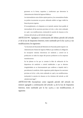 83
gravamen en la forma, requisitos y condiciones que determine la
Administración Federal de Ingresos Públicos.
Los intermediarios entre dichos sujetos pasivos y los consumidores finales
no podrán incrementar ese precio, debiendo exhibir en lugar visible las
listas de precios vigentes.
El incumplimiento a lo dispuesto en el párrafo anterior hará pasible al
intermediario de las sanciones previstas en la ley 11.683, texto ordenado
en 1998 y sus modificaciones, incluyendo la sanción de clausura en los
términos del artículo 40 del referido texto legal.”.
ARTÍCULO 99.- Agréganse a continuación del último párrafo del artículo
3º de la Ley de Impuestos Internos, texto sustituido por la ley 24.674 y sus
modificaciones, los siguientes:
“La Secretaría de Hacienda del Ministerio de Hacienda podrá requerir a la
Administración Federal de Ingresos Públicos que establezca la obligación
de incorporar sistemas electrónicos de medición y control de la
producción en todas las etapas del proceso productivo en las empresas
manufactureras.
En las plantas en las que se constate la falta de utilización de los
dispositivos de medición o control establecidos o que se detecten
irregularidades en su funcionamiento que conlleven a impedir total o
parcialmente la medición, dicho organismo podrá disponer las sanciones
previstas en la ley 11.683, texto ordenado en 1998 y sus modificaciones,
incluyendo la sanción de clausura en los términos del artículo 40 del
referido texto legal.”.
ARTÍCULO 100.- Incorpórase como segundo párrafo del artículo sin
número agregado a continuación del artículo 14 de la Ley de Impuestos
Internos, texto sustituido por la ley 24.674 y sus modificaciones, el
siguiente:
IF-2017-28051244-APN-MHA
página 85 de 219
 