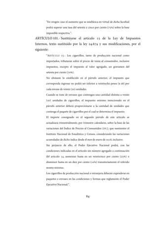84
“En ningún caso el aumento que se establezca en virtud de dicha facultad
podrá superar una tasa del setenta y cinco por ciento (75%) sobre la base
imponible respectiva.”.
ARTÍCULO 101.- Sustitúyese el artículo 15 de la Ley de Impuestos
Internos, texto sustituido por la ley 24.674 y sus modificaciones, por el
siguiente:
“ARTÍCULO 15.- Los cigarrillos, tanto de producción nacional como
importados, tributarán sobre el precio de venta al consumidor, inclusive
impuestos, excepto el impuesto al valor agregado, un gravamen del
setenta por ciento (70%).
No obstante lo establecido en el párrafo anterior, el impuesto que
corresponda ingresar no podrá ser inferior a veintiocho pesos ($ 28) por
cada envase de veinte (20) unidades.
Cuando se trate de envases que contengan una cantidad distinta a veinte
(20) unidades de cigarrillos, el impuesto mínimo mencionado en el
párrafo anterior deberá proporcionarse a la cantidad de unidades que
contenga el paquete de cigarrillos por el cual se determina el impuesto.
El importe consignado en el segundo párrafo de este artículo se
actualizará trimestralmente, por trimestre calendario, sobre la base de las
variaciones del Índice de Precios al Consumidor (IPC), que suministre el
Instituto Nacional de Estadística y Censos, considerando las variaciones
acumuladas de dicho índice desde el mes de enero de 2018, inclusive.
Sin perjuicio de ello, el Poder Ejecutivo Nacional podrá, con las
condiciones indicadas en el artículo sin número agregado a continuación
del artículo 14, aumentar hasta en un veinticinco por ciento (25%) o
disminuir hasta en un diez por ciento (10%) transitoriamente el referido
monto mínimo.
Los cigarrillos de producción nacional o extranjera deberán expenderse en
paquetes o envases en las condiciones y formas que reglamente el Poder
Ejecutivo Nacional.”.
IF-2017-28051244-APN-MHA
página 86 de 219
 