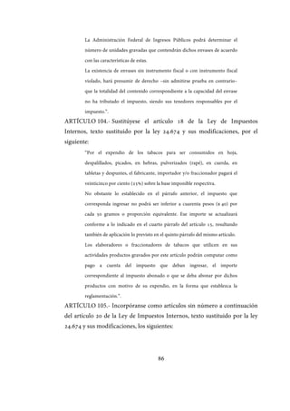 86
La Administración Federal de Ingresos Públicos podrá determinar el
número de unidades gravadas que contendrán dichos envases de acuerdo
con las características de estas.
La existencia de envases sin instrumento fiscal o con instrumento fiscal
violado, hará presumir de derecho –sin admitirse prueba en contrario–
que la totalidad del contenido correspondiente a la capacidad del envase
no ha tributado el impuesto, siendo sus tenedores responsables por el
impuesto.”.
ARTÍCULO 104.- Sustitúyese el artículo 18 de la Ley de Impuestos
Internos, texto sustituido por la ley 24.674 y sus modificaciones, por el
siguiente:
“Por el expendio de los tabacos para ser consumidos en hoja,
despalillados, picados, en hebras, pulverizados (rapé), en cuerda, en
tabletas y despuntes, el fabricante, importador y/o fraccionador pagará el
veinticinco por ciento (25%) sobre la base imponible respectiva.
No obstante lo establecido en el párrafo anterior, el impuesto que
corresponda ingresar no podrá ser inferior a cuarenta pesos ($ 40) por
cada 50 gramos o proporción equivalente. Ese importe se actualizará
conforme a lo indicado en el cuarto párrafo del artículo 15, resultando
también de aplicación lo previsto en el quinto párrafo del mismo artículo.
Los elaboradores o fraccionadores de tabacos que utilicen en sus
actividades productos gravados por este artículo podrán computar como
pago a cuenta del impuesto que deban ingresar, el importe
correspondiente al impuesto abonado o que se deba abonar por dichos
productos con motivo de su expendio, en la forma que establezca la
reglamentación.”.
ARTÍCULO 105.- Incorpóranse como artículos sin número a continuación
del artículo 20 de la Ley de Impuestos Internos, texto sustituido por la ley
24.674 y sus modificaciones, los siguientes:
IF-2017-28051244-APN-MHA
página 88 de 219
 