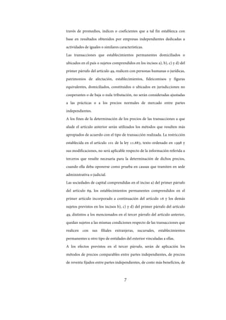 7
través de promedios, índices o coeficientes que a tal fin establezca con
base en resultados obtenidos por empresas independientes dedicadas a
actividades de iguales o similares características.
Las transacciones que establecimientos permanentes domiciliados o
ubicados en el país o sujetos comprendidos en los incisos a), b), c) y d) del
primer párrafo del artículo 49, realicen con personas humanas o jurídicas,
patrimonios de afectación, establecimientos, fideicomisos y figuras
equivalentes, domiciliados, constituidos o ubicados en jurisdicciones no
cooperantes o de baja o nula tributación, no serán consideradas ajustadas
a las prácticas o a los precios normales de mercado entre partes
independientes.
A los fines de la determinación de los precios de las transacciones a que
alude el artículo anterior serán utilizados los métodos que resulten más
apropiados de acuerdo con el tipo de transacción realizada. La restricción
establecida en el artículo 101 de la ley 11.683, texto ordenado en 1998 y
sus modificaciones, no será aplicable respecto de la información referida a
terceros que resulte necesaria para la determinación de dichos precios,
cuando ella deba oponerse como prueba en causas que tramiten en sede
administrativa o judicial.
Las sociedades de capital comprendidas en el inciso a) del primer párrafo
del artículo 69, los establecimientos permanentes comprendidos en el
primer artículo incorporado a continuación del artículo 16 y los demás
sujetos previstos en los incisos b), c) y d) del primer párrafo del artículo
49, distintos a los mencionados en el tercer párrafo del artículo anterior,
quedan sujetos a las mismas condiciones respecto de las transacciones que
realicen con sus filiales extranjeras, sucursales, establecimientos
permanentes u otro tipo de entidades del exterior vinculadas a ellas.
A los efectos previstos en el tercer párrafo, serán de aplicación los
métodos de precios comparables entre partes independientes, de precios
de reventa fijados entre partes independientes, de costo más beneficios, de
IF-2017-28051244-APN-MHA
página 9 de 219
 