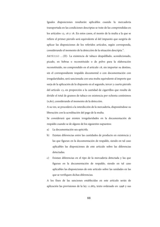 88
Iguales disposiciones resultarán aplicables cuando la mercadería
transportada en las condiciones descriptas se trate de las comprendidas en
los artículos 15, 16 y 18. En estos casos, el monto de la multa a la que se
refiere el primer párrafo será equivalente al del impuesto que surgiría de
aplicar las disposiciones de los referidos artículos, según corresponda,
considerando el momento de la detección de la situación descripta.”.
ARTÍCULO …(II)- La existencia de tabaco despalillado, acondicionado,
picado, en hebras o reconstituido o de polvo para la elaboración
reconstituido, no comprendido en el artículo 18, sin importar su destino,
sin el correspondiente respaldo documental o con documentación con
irregularidades, será sancionada con una multa equivalente al importe que
surja de la aplicación de lo dispuesto en el segundo, tercer y cuarto párrafo
del artículo 15, en proporción a la cantidad de cigarrillos que resulte de
dividir el total de gramos de tabaco en existencia por ochenta centésimos
(0,80), considerando el momento de la detección.
A su vez, se procederá a la interdicción de la mercadería, disponiéndose su
liberación con la acreditación del pago de la multa.
Se considerará que existen irregularidades en la documentación de
respaldo cuando se de alguno de los siguientes supuestos:
a) La documentación sea apócrifa.
b) Existan diferencias entre las cantidades de producto en existencia y
las que figuran en la documentación de respaldo, siendo en tal caso
aplicables las disposiciones de este artículo sobre las diferencias
detectadas.
c) Existan diferencias en el tipo de la mercadería detectada y las que
figuran en la documentación de respaldo, siendo en tal caso
aplicables las disposiciones de este artículo sobre las unidades en las
que se verifiquen dichas diferencias.
A los fines de las sanciones establecidas en este artículo serán de
aplicación las previsiones de la ley 11.683, texto ordenado en 1998 y sus
IF-2017-28051244-APN-MHA
página 90 de 219
 