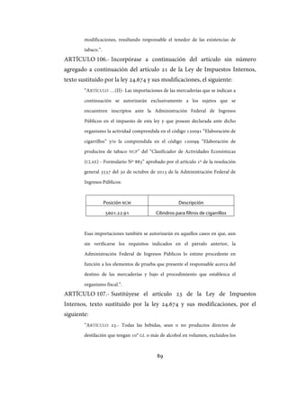 89
modificaciones, resultando responsable el tenedor de las existencias de
tabaco.”.
ARTÍCULO 106.- Incorpórase a continuación del artículo sin número
agregado a continuación del artículo 21 de la Ley de Impuestos Internos,
texto sustituido por la ley 24.674 y sus modificaciones, el siguiente:
“ARTÍCULO …(II)- Las importaciones de las mercaderías que se indican a
continuación se autorizarán exclusivamente a los sujetos que se
encuentren inscriptos ante la Administración Federal de Ingresos
Públicos en el impuesto de esta ley y que posean declarada ante dicho
organismo la actividad comprendida en el código 120091 “Elaboración de
cigarrillos” y/o la comprendida en el código 120099 “Elaboración de
productos de tabaco NCP” del “Clasificador de Actividades Económicas
(CLAE) - Formulario Nº 883” aprobado por el artículo 1º de la resolución
general 3537 del 30 de octubre de 2013 de la Administración Federal de
Ingresos Públicos:
Posición NCM Descripción
5601.22.91 Cilindros para filtros de cigarrillos
Esas importaciones también se autorizarán en aquellos casos en que, aun
sin verificarse los requisitos indicados en el párrafo anterior, la
Administración Federal de Ingresos Públicos lo estime procedente en
función a los elementos de prueba que presente el responsable acerca del
destino de las mercaderías y bajo el procedimiento que establezca el
organismo fiscal.”.
ARTÍCULO 107.- Sustitúyese el artículo 23 de la Ley de Impuestos
Internos, texto sustituido por la ley 24.674 y sus modificaciones, por el
siguiente:
“ARTÍCULO 23.- Todas las bebidas, sean o no productos directos de
destilación que tengan 10° GL o más de alcohol en volumen, excluidos los
IF-2017-28051244-APN-MHA
página 91 de 219
 