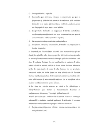 91
c) Los jugos frutales y vegetales;
d) Los jarabes para refrescos, extractos y concentrados que por su
preparación y presentación comercial se expendan para consumo
doméstico o en locales públicos (bares, confiterías, etcétera), con o
sin el agregado de agua, soda u otras bebidas;
e) Los productos destinados a la preparación de bebidas analcohólicas
no alcanzados específicamente por otros impuestos internos, sean de
carácter natural o artificial, sólidos o líquidos;
f) Las aguas minerales aromatizadas o saborizadas; y
g) Los jarabes, extractos y concentrados, destinados a la preparación de
bebidas sin alcohol.
Se entenderá por azúcares libres añadidos a los monosacáridos y/o los
disacáridos añadidos a los alimentos por los fabricantes, otros derivados
de azúcar y/o endulzantes calóricos análogos que sean utilizados a los
fines de endulzar bebidas. En esta clasificación se incluyen el azúcar
blanco, el azúcar moreno, azúcar en bruto, jarabe de maíz, sólidos de
jarabe de maíz, jarabe de maíz de alta fructosa y/o sus productos
invertidos, jarabe de malta, jarabe de arce, edulcorante de fructosa,
fructosa líquida, miel, melaza, dextrosa anhidra y dextrosa cristalina, entre
otros edulcorantes de alto contenido calórico. No se considera azúcar
añadido los edulcorantes sin aporte calórico.
A los fines del párrafo anterior se estará a las definiciones e
interpretaciones que efectúe la Administración Nacional de
Medicamentos, Alimentos y Tecnología Médica (ANMAT).
Para los productos que a continuación se detallan, cuando no contengan
azúcares libres añadidos, resultará igualmente de aplicación el impuesto
interno de acuerdo con las tasas que para cada caso se indican:
a) Bebidas analcohólicas con cafeína y taurina, suplementadas o no:
diez por ciento (10%).
IF-2017-28051244-APN-MHA
página 93 de 219
 