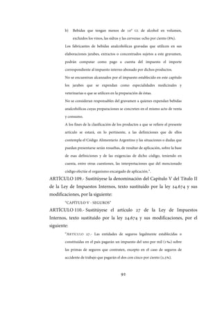 92
b) Bebidas que tengan menos de 10° GL de alcohol en volumen,
excluidos los vinos, las sidras y las cervezas: ocho por ciento (8%).
Los fabricantes de bebidas analcohólicas gravadas que utilicen en sus
elaboraciones jarabes, extractos o concentrados sujetos a este gravamen,
podrán computar como pago a cuenta del impuesto el importe
correspondiente al impuesto interno abonado por dichos productos.
No se encuentran alcanzados por el impuesto establecido en este capítulo
los jarabes que se expendan como especialidades medicinales y
veterinarias o que se utilicen en la preparación de éstas.
No se consideran responsables del gravamen a quienes expendan bebidas
analcohólicas cuyas preparaciones se concreten en el mismo acto de venta
y consumo.
A los fines de la clasificación de los productos a que se refiere el presente
artículo se estará, en lo pertinente, a las definiciones que de ellos
contempla el Código Alimentario Argentino y las situaciones o dudas que
puedan presentarse serán resueltas, de resultar de aplicación, sobre la base
de esas definiciones y de las exigencias de dicho código, teniendo en
cuenta, entre otras cuestiones, las interpretaciones que del mencionado
código efectúe el organismo encargado de aplicación.”.
ARTÍCULO 109.- Sustitúyese la denominación del Capítulo V del Título II
de la Ley de Impuestos Internos, texto sustituido por la ley 24.674 y sus
modificaciones, por la siguiente:
“CAPÍTULO V - SEGUROS”
ARTÍCULO 110.- Sustitúyese el artículo 27 de la Ley de Impuestos
Internos, texto sustituido por la ley 24.674 y sus modificaciones, por el
siguiente:
“ARTÍCULO 27.- Las entidades de seguros legalmente establecidas o
constituidas en el país pagarán un impuesto del uno por mil (1‰) sobre
las primas de seguros que contraten, excepto en el caso de seguros de
accidente de trabajo que pagarán el dos con cinco por ciento (2,5%).
IF-2017-28051244-APN-MHA
página 94 de 219
 