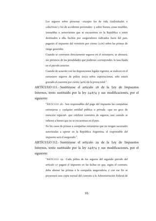93
Los seguros sobre personas –excepto los de vida (individuales o
colectivos) y los de accidentes personales– y sobre bienes, cosas muebles,
inmuebles o semovientes que se encuentren en la República o estén
destinados a ella, hechos por aseguradores radicados fuera del país,
pagarán el impuesto del veintitrés por ciento (23%) sobre las primas de
riesgo generales.
Cuando se contraten directamente seguros en el extranjero, se abonará,
sin perjuicio de las penalidades que pudieran corresponder, la tasa fijada
en el párrafo anterior.
Cuando de acuerdo con las disposiciones legales vigentes, se realicen en el
extranjero seguros de póliza única sobre exportaciones, sólo estará
gravado el cuarenta por ciento (40%) de la prima total.”.
ARTÍCULO 111.- Sustitúyese el artículo 28 de la Ley de Impuestos
Internos, texto sustituido por la ley 24.674 y sus modificaciones, por el
siguiente:
“ARTÍCULO 28.- Son responsables del pago del impuesto las compañías
extranjeras y cualquier entidad pública o privada –que no goce de
exención especial– que celebren contratos de seguros, aun cuando se
refieren a bienes que no se encuentran en el país.
En los casos de primas a compañías extranjeras que no tengan sucursales
autorizadas a operar en la República Argentina, el responsable del
impuesto será el asegurado.”.
ARTÍCULO 112.- Sustitúyese el artículo 29 de la Ley de Impuestos
Internos, texto sustituido por la ley 24.674 y sus modificaciones, por el
siguiente:
“ARTÍCULO 29.- Cada póliza de los seguros del segundo párrafo del
artículo 27 pagará el impuesto en las fechas en que, según el contrato,
deba abonar las primas a la compañía aseguradora; y con ese fin se
presentará una copia textual del contrato a la Administración Federal de
IF-2017-28051244-APN-MHA
página 95 de 219
 