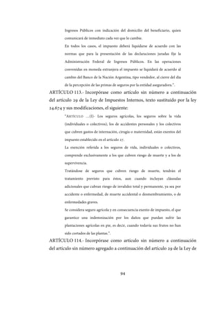 94
Ingresos Públicos con indicación del domicilio del beneficiario, quien
comunicará de inmediato cada vez que lo cambie.
En todos los casos, el impuesto deberá liquidarse de acuerdo con las
normas que para la presentación de las declaraciones juradas fije la
Administración Federal de Ingresos Públicos. En las operaciones
convenidas en moneda extranjera el impuesto se liquidará de acuerdo al
cambio del Banco de la Nación Argentina, tipo vendedor, al cierre del día
de la percepción de las primas de seguros por la entidad aseguradora.”.
ARTÍCULO 113.- Incorpórase como artículo sin número a continuación
del artículo 29 de la Ley de Impuestos Internos, texto sustituido por la ley
24.674 y sus modificaciones, el siguiente:
“ARTÍCULO …(I)- Los seguros agrícolas, los seguros sobre la vida
(individuales o colectivos), los de accidentes personales y los colectivos
que cubren gastos de internación, cirugía o maternidad, están exentos del
impuesto establecido en el artículo 27.
La exención referida a los seguros de vida, individuales o colectivos,
comprende exclusivamente a los que cubren riesgo de muerte y a los de
supervivencia.
Tratándose de seguros que cubren riesgo de muerte, tendrán el
tratamiento previsto para éstos, aun cuando incluyan cláusulas
adicionales que cubran riesgo de invalidez total y permanente, ya sea por
accidente o enfermedad, de muerte accidental o desmembramiento, o de
enfermedades graves.
Se considera seguro agrícola y en consecuencia exento de impuesto, el que
garantice una indemnización por los daños que puedan sufrir las
plantaciones agrícolas en pie, es decir, cuando todavía sus frutos no han
sido cortados de las plantas.”.
ARTÍCULO 114.- Incorpórase como artículo sin número a continuación
del artículo sin número agregado a continuación del artículo 29 de la Ley de
IF-2017-28051244-APN-MHA
página 96 de 219
 