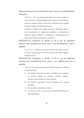 95
Impuestos Internos, texto sustituido por la ley 24.674 y sus modificaciones,
el siguiente:
“ARTÍCULO …(II)- Las anulaciones de pólizas sólo serán reconocidas al
efecto de devolver el impuesto pagado sobre las primas correspondientes,
cuando la compañía pruebe en forma clara y fehaciente que ha quedado
sin efecto el ingreso total o parcial de la prima.
Cuando una entidad cometa alguna infracción o defraudación grave o
viole reiteradamente las disposiciones aplicables, la Administración
Federal de Ingresos Públicos lo comunicará a la Superintendencia de
Seguros de la Nación a los fines que correspondan.”.
ARTÍCULO 115.- Sustitúyese el artículo 30 de la Ley de Impuestos
Internos, texto sustituido por la ley 24.674 y sus modificaciones, , por el
siguiente:
“ARTÍCULO 30.- Establécese un impuesto del cinco por ciento (5%) sobre
el importe facturado por la provisión de servicio de telefonía celular y
satelital al usuario.”.
ARTÍCULO 116.- Sustitúyese el artículo 38 de la Ley de Impuestos
Internos, texto sustituido por la ley 24.674 y sus modificaciones, por el
siguiente:
“ARTÍCULO 38.- Están alcanzados por las disposiciones de este capítulo,
los siguientes bienes:
a) Los vehículos automotores terrestres concebidos para el transporte
de personas, excluidos los autobuses, colectivos, trolebuses,
autocares, coches ambulancia y coches celulares;
b) Los vehículos automotores terrestres preparados para acampar
(camping);
c) Los motociclos y velocípedos con motor;
d) Los chasis con motor y motores de los vehículos alcanzados por los
incisos precedentes;
IF-2017-28051244-APN-MHA
página 97 de 219
 
