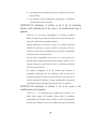 96
e) Las embarcaciones concebidas para recreo o deportes y los motores
fuera de borda;
f) Las aeronaves, aviones, hidroaviones, planeadores y helicópteros
concebidos para recreo o deportes.”.
ARTÍCULO 117.- Sustitúyese el artículo 39 de la Ley de Impuestos
Internos, texto sustituido por la ley 24.674 y sus modificaciones, por el
siguiente:
“ARTÍCULO 39.- Los bienes comprendidos en el artículo 38 deberán
tributar el impuesto que resulte por aplicación de la tasa del veinte por
ciento (20%) sobre la base imponible respectiva.
Aquellas operaciones cuyo precio de venta, sin considerar impuestos,
incluidos los opcionales, sea igual o inferior a novecientos mil pesos
($ 900.000) estarán exentas del gravamen para los bienes comprendidos
en los incisos a), b) y d) del artículo 38.
Para los bienes comprendidos en los incisos c) y e) del artículo 38 la
exención regirá siempre que el citado monto sea igual o inferior a ciento
cuarenta mil pesos ($ 140.000) para el inciso c) y ochocientos mil pesos
($ 800.000) para el inciso e).
Los importes consignados en los dos párrafos que anteceden se
actualizarán anualmente, por año calendario, sobre la base de las
variaciones del Índice de Precios al Consumidor (IPC), que suministre el
Instituto Nacional de Estadística y Censos, considerando las variaciones
acumuladas de dicho índice desde el mes de enero de 2018, inclusive.”.
ARTÍCULO 118.- Sustitúyese el artículo 2º de la ley 24.674 y sus
modificaciones, por el siguiente:
“ARTÍCULO 2º.- La sustitución que se establece por el artículo 1º no
tendrá efecto respecto del impuesto interno sobre los productos
comprendidos en la Planilla Anexa al artículo 70 de la Ley de Impuestos
Internos, texto ordenado en 1979 y sus modificaciones, que se continuará
IF-2017-28051244-APN-MHA
página 98 de 219
 
