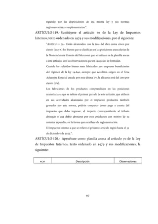 97
rigiendo por las disposiciones de esa misma ley y sus normas
reglamentarias y complementarias.”.
ARTÍCULO 119.- Sustitúyese el artículo 70 de la Ley de Impuestos
Internos, texto ordenado en 1979 y sus modificaciones, por el siguiente:
“ARTÍCULO 70.- Están alcanzados con la tasa del diez coma cinco por
ciento (10,5%) los bienes que se clasifican en las posiciones arancelarias de
la Nomenclatura Común del Mercosur que se indican en la planilla anexa
a este artículo, con las observaciones que en cada caso se formulan.
Cuando los referidos bienes sean fabricados por empresas beneficiarias
del régimen de la ley 19.640, siempre que acrediten origen en el Área
Aduanera Especial creada por esta última ley, la alícuota será del cero por
ciento (0%).
Los fabricantes de los productos comprendidos en las posiciones
arancelarias a que se refiere el primer párrafo de este artículo, que utilicen
en sus actividades alcanzadas por el impuesto productos también
gravados por esta norma, podrán computar como pago a cuenta del
impuesto que deba ingresar, el importe correspondiente al tributo
abonado o que debió abonarse por esos productos con motivo de su
anterior expendio, en la forma que establezca la reglamentación.
El impuesto interno a que se refiere el presente artículo regirá hasta el 31
de diciembre de 2023.”.
ARTÍCULO 120.- Apruébase como planilla anexa al artículo 70 de la Ley
de Impuestos Internos, texto ordenado en 1979 y sus modificaciones, la
siguiente:
NCM Descripción Observaciones
IF-2017-28051244-APN-MHA
página 99 de 219
 