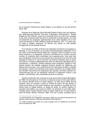 La teoría económica de la integración…
139
les al comercio internacional. Desde Röpke, no se detectó un uso del término
hasta 1949.
Después de la Segunda Guerra Mundial Estados Unidos creó una organiza-
ción gubernamental llamada “Economic Cooperation Administration”4. Estaba
dirigida por Paul Hoffman, quien fue sumamente activo en incitar a los europeos
a una unión económica para favorecer el crecimiento de estos países y, por esta
vía desbaratar los propósitos expansionistas de la Unión Soviética. En un dis-
curso pronunciado en 1949, Hoffman (citado por Machlup, 1977: 11) utilizó quin-
ce veces la palabra integración. El término tuvo quizás su más preclara
consagración en ese famoso discurso.
En el decenio de 1950, el término de integración económica se consagra to-
talmente, su uso se difundió y el concepto es definitivamente establecido. En el
año 1954, el economista Premio Nobel Jan Tinbergen (1954: 2) publicó un libro
donde relaciona a la integración económica internacional con el libre comercio
mundial, en productos tanto industriales como agropecuarios. Este autor dice
que la integración económica es la creación de la estructura de la economía más
deseable a través de la cual se eliminan las barreras artificiales para la opera-
ción óptima e introduce deliberadamente todos los elementos deseables para la
coordinación y unificación, también distingue entre integración negativa e inte-
gración positiva: las medidas negativas suponen eliminar los obstáculos que
separan las economías y son, generalmente, las más fáciles de definir y adoptar
(por ejemplo, suprimir los aranceles entre países miembros); las medidas positi-
vas entrañan mecanismos de cooperación (por ejemplo, armonizar políticas ma-
croeconómicas) que se van ampliando conforme la integración avanza y que
resultan, normalmente, más complicadas de poner en práctica.
Quizás la definición más conocida es la del economista húngaro Bela Balas-
sa (1964: 2)5 para quien es “el proceso o estado de cosas por las cuales diferen-
tes naciones deciden formar un grupo regional”. Es decir que la define de dos
maneras, como un “proceso” y como un “estado de cosas”. En ese sentido, la
noción de proceso es una noción dinámica, que expresa un concepto de movi-
miento hacia un estado distinto; un estado de cosas, en cambio, significa un
concepto más estático, por cuanto se refiere a la situación en que están deter-
minados países cuando intentan formar un grupo regional en un punto determi-
nado del tiempo. Ramón Tamanes (1990: 170), por su parte, considera que la
4
La Administración de Cooperación Económica (ACE) fue una agencia del gobierno de
Estados Unidos creada en 1948 para administrar el Plan Marshall.
5
En 1980 se publicó una edición con nuevo copyright, pero en realidad es una reimpre-
sión de la edición de 1964.
 