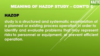 MEANING OF HAZOP STUDY – CONT’D
HAZOP
study is a structured and systematic examination of
KAZTE
C
ENGINEERING
LTD
a planned or existing process operation in order to
identify and evaluate problems that may represent
risks to personnel or equipment, or prevent efficient
operation.
 