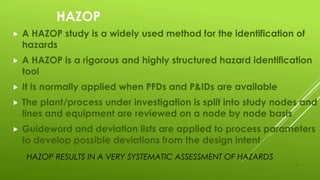 11
HAZOP
 A HAZOP study is a widely used method for the identification of
hazards
 A HAZOP is a rigorous and highly structured hazard identification
tool
 It is normally applied when PFDs and P&IDs are available
 The plant/process under investigation is split into study nodes and
lines and equipment are reviewed on a node by node basis
 Guideword and deviation lists are applied to process parameters
to develop possible deviations from the design intent
HAZOP RESULTS IN A VERY SYSTEMATIC ASSESSMENT OF HAZARDS
 