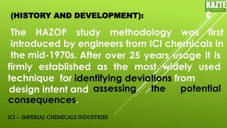 (HISTORY AND DEVELOPMENT):
The HAZOP study methodology was first
introduced by engineers from ICI chemicals in
the mid-1970s.
KAZTE
C
ENGINEERING
LTD
ICI – IMPERIAL CHEMICALS INDUSTRIES
After over 25 years usage it is
firmly established as the most widely used
technique for identifying deviations from
design intent and assessing the potential
consequences.
 