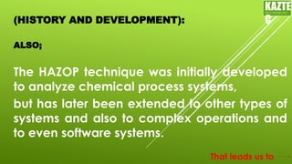 (HISTORY AND DEVELOPMENT):
The HAZOP technique was initially developed
to analyze chemical process systems,
ALSO;
KAZTE
C
ENGINEERING
LTD
but has later been extended to other types of
systems and also to complex operations and
to even software systems.
That leads us to
 