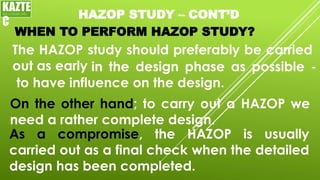 HAZOP STUDY – CONT’D
WHEN TO PERFORM HAZOP STUDY?
The HAZOP study should preferably be carried
out as early
On the other hand; to carry out a HAZOP we
need a rather complete design.
KAZTE
C
ENGINEERING
LTD
in the design phase as possible -
to have influence on the design.
As a compromise, the HAZOP is usually
carried out as a final check when the detailed
design has been completed.
 