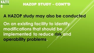 HAZOP STUDY – CONT’D
A HAZOP study may also be conducted
KAZTE
C
ENGINEERING
LTD
On an existing facility to identify
modifications that should be
implemented to reduce risk and
operability problems.
 