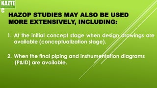 HAZOP STUDIES MAY ALSO BE USED
MORE EXTENSIVELY, INCLUDING:
1. At the initial concept stage when design drawings are
available (conceptualization stage).
KAZTE
C
ENGINEERING
LTD
2. When the final piping and instrumentation diagrams
(P&ID) are available.
 