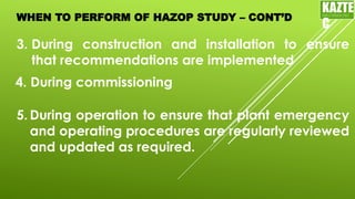 WHEN TO PERFORM OF HAZOP STUDY – CONT’D
3. During construction and installation to ensure
that recommendations are implemented
KAZTE
C
ENGINEERING
LTD
4. During commissioning
5. During operation to ensure that plant emergency
and operating procedures are regularly reviewed
and updated as required.
 