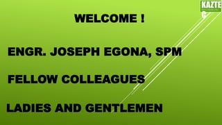 WELCOME !
ENGR. JOSEPH EGONA, SPM
LADIES AND GENTLEMEN
FELLOW COLLEAGUES
KAZTE
C
ENGINEERING
LTD
 