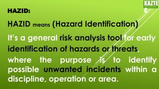 HAZID:
HAZID means (Hazard Identification)
KAZTE
C
ENGINEERING
LTD
It’s a general risk analysis tool for early
identification of hazards or threats,
where the purpose is to identify
possible unwanted incidents within a
discipline, operation or area.
 