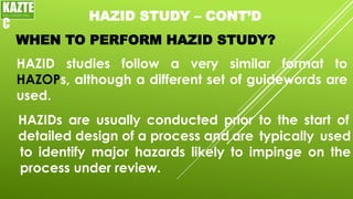 HAZID STUDY – CONT’D
WHEN TO PERFORM HAZID STUDY?
HAZID studies follow a very similar format to
HAZOPs, although a different set of guidewords are
used.
KAZTE
C
ENGINEERING
LTD
HAZIDs are usually conducted prior to the start of
detailed design of a process and are typically used
to identify major hazards likely to impinge on the
process under review.
 