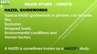 HAZID STUDY – CONT’D
Typical HAZID guidewords or phrases can include:
HAZID, GUIDEWORDS
KAZTE
C
ENGINEERING
LTD
Fire,
Explosion,
Dropped loads,
Environmental conditions and
Human factors.
A HAZID is sometimes known as a HAZOP I study.
 