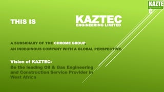 THIS IS
Be the leading Oil & Gas Engineering
and Construction Service Provider in
West Africa
A SUBSIDIARY OF THE CHROME GROUP,
AN INDEGINOUS COMPANY WITH A GLOBAL PERSPECTIVE.
KAZTECENGINEERING LIMITED
Vision of KAZTEC:
KAZTE
C
ENGINEERING
LTD
 