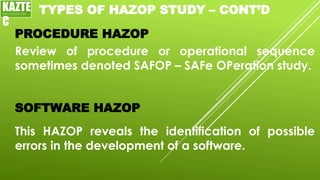 TYPES OF HAZOP STUDY – CONT’D
Review of procedure or operational sequence
sometimes denoted SAFOP – SAFe OPeration study.
PROCEDURE HAZOP
SOFTWARE HAZOP
This HAZOP reveals the identification of possible
errors in the development of a software.
KAZTE
C
ENGINEERING
LTD
 