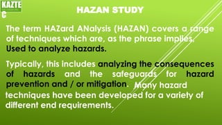 HAZAN STUDY
The term HAZard ANalysis (HAZAN) covers a range
of techniques which are, as the phrase implies,
Used to analyze hazards.
KAZTE
C
ENGINEERING
LTD
Typically, this includes analyzing the consequences
of hazards and the safeguards for hazard
prevention and / or mitigation. Many hazard
techniques have been developed for a variety of
different end requirements.
 