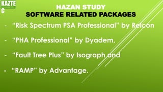 HAZAN STUDY
SOFTWARE RELATED PACKAGES
- “Risk Spectrum PSA Professional” by Relcon
KAZTE
C
ENGINEERING
LTD
- “PHA Professional” by Dyadem,
- “Fault Tree Plus” by Isograph and
- “RAMP” by Advantage.
 