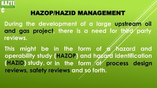HAZOP/HAZID MANAGEMENT
During the development of a large upstream oil
and gas project, there is a need for third party
reviews.
KAZTE
C
ENGINEERING
LTD
This might be in the form of a hazard and
operability study (HAZOP) and hazard identification
(HAZID) study, or in the form of process design
reviews, safety reviews and so forth.
 
