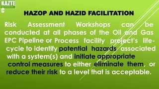HAZOP AND HAZID FACILITATION
Risk Assessment Workshops can be
conducted at all phases of the Oil and Gas
EPC Pipeline or
KAZTE
C
ENGINEERING
LTD
Process facility project’s life-
cycle to identify potential hazards associated
with a system(s) and initiate appropriate
control measures to either eliminate them, or
reduce their risk to a level that is acceptable.
 