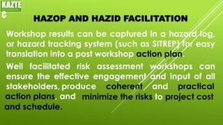 HAZOP AND HAZID FACILITATION
Workshop results can be captured in a hazard log,
or hazard tracking system (such as SITREP) for easy
translation into a post workshop action plan.
KAZTE
C
ENGINEERING
LTD
Well facilitated risk assessment workshops can
ensure the effective engagement and input of all
stakeholders, produce coherent and practical
action plans, and minimize the risks to project cost
and schedule.
 