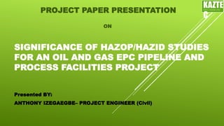 SIGNIFICANCE OF HAZOP/HAZID STUDIES
FOR AN OIL AND GAS EPC PIPELINE AND
PROCESS FACILITIES PROJECT
PROJECT PAPER PRESENTATION
Presented BY:
ANTHONY IZEGAEGBE– PROJECT ENGINEER (Civil)
ON
KAZTE
C
ENGINEERING
LTD
 